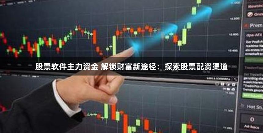 股票软件主力资金 解锁财富新途径：探索股票配资渠道