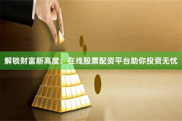 解锁财富新高度：在线股票配资平台助你投资无忧