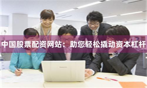 中国股票配资网站：助您轻松撬动资本杠杆