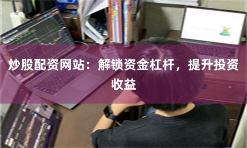 炒股配资网站：解锁资金杠杆，提升投资收益