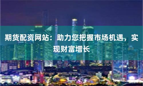期货配资网站：助力您把握市场机遇，实现财富增长