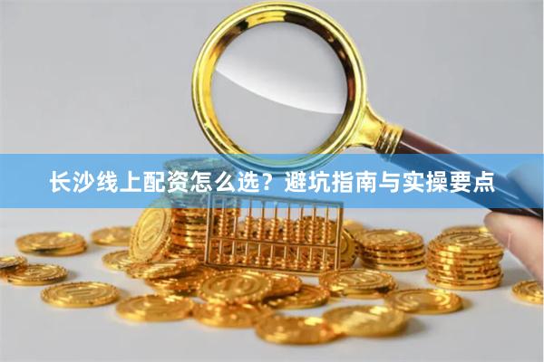 长沙线上配资怎么选？避坑指南与实操要点